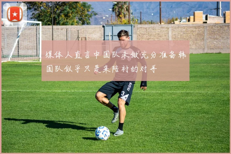 媒体人直言中国队未做充分准备韩国队似乎只是来陪衬的对手