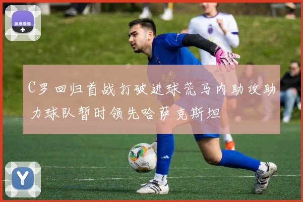 C罗回归首战打破进球荒马内助攻助力球队暂时领先哈萨克斯坦