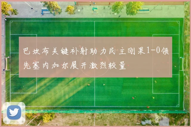 巴坎布关键补射助力民主刚果1-0领先塞内加尔展开激烈较量