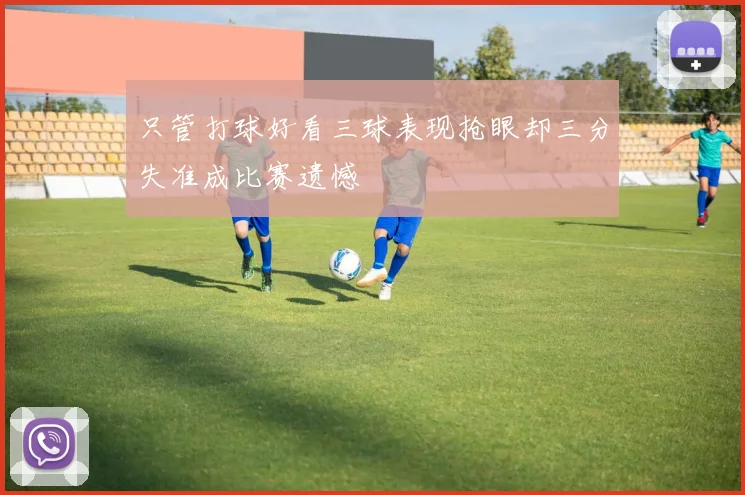 只管打球好看三球表现抢眼却三分失准成比赛遗憾