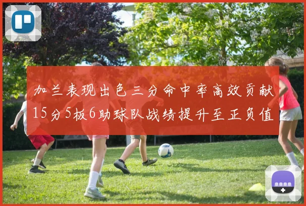 加兰表现出色三分命中率高效贡献15分5板6助球队战绩提升至正负值18最低