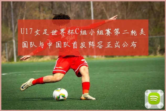 U17女足世界杯C组小组赛第二轮美国队与中国队首发阵容正式公布