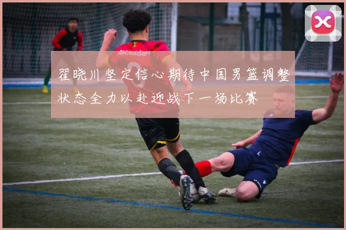 翟晓川坚定信心期待中国男篮调整状态全力以赴迎战下一场比赛