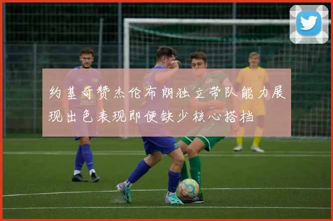 约基奇赞杰伦布朗独立带队能力展现出色表现即便缺少核心搭档