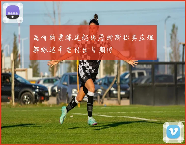高价购票球迷起诉詹姆斯称其应理解球迷辛苦付出与期待