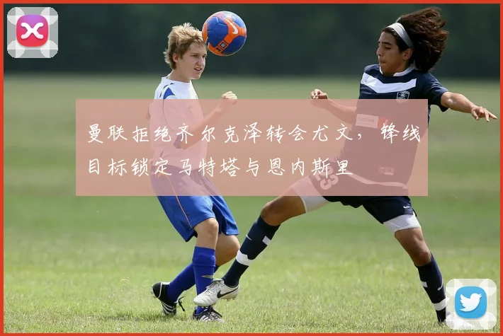 曼联拒绝齐尔克泽转会尤文，锋线目标锁定马特塔与恩内斯里