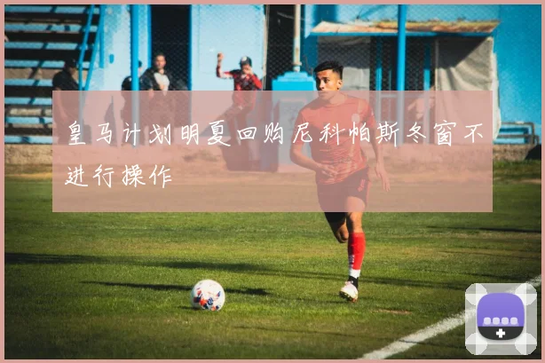皇马计划明夏回购尼科帕斯冬窗不进行操作