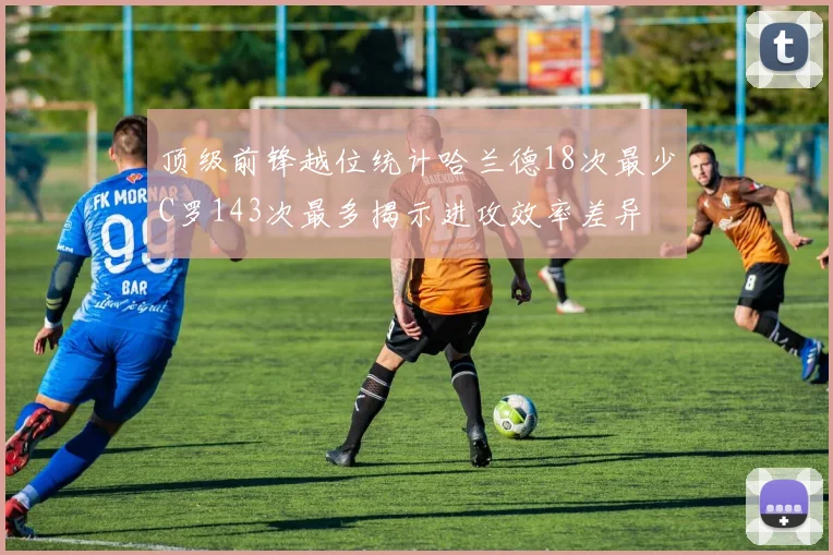 顶级前锋越位统计哈兰德18次最少C罗143次最多揭示进攻效率差异