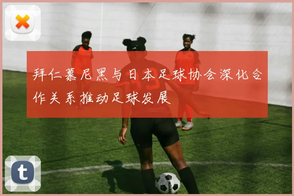 拜仁慕尼黑与日本足球协会深化合作关系推动足球发展