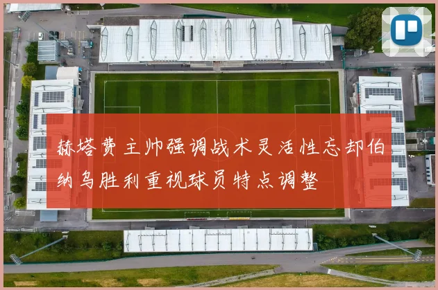 赫塔费主帅强调战术灵活性忘却伯纳乌胜利重视球员特点调整