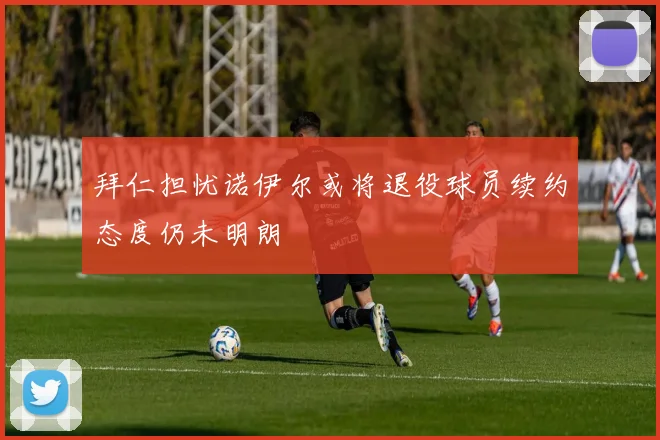 拜仁担忧诺伊尔或将退役球员续约态度仍未明朗