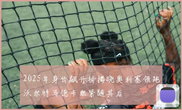 2025年身价飙升榜揭晓奥利塞领跑沃尔特马德卡尔紧随其后