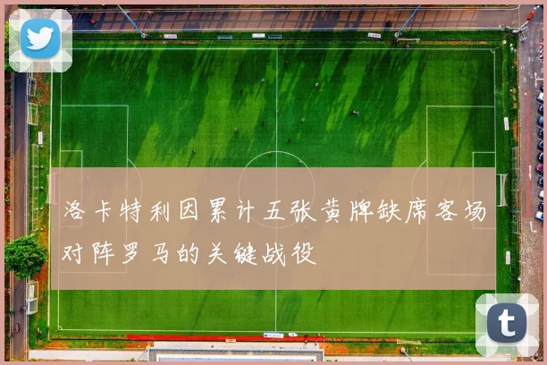 洛卡特利因累计五张黄牌缺席客场对阵罗马的关键战役