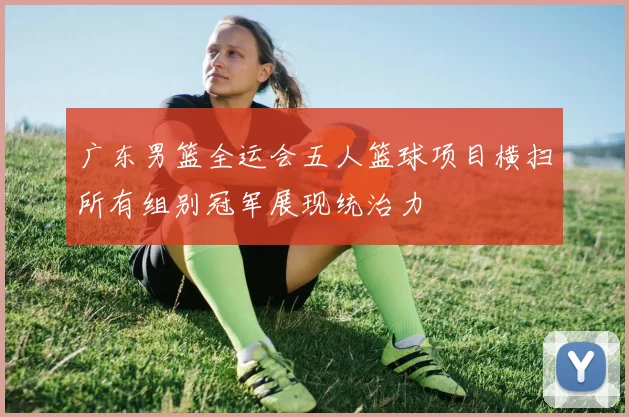 广东男篮全运会五人篮球项目横扫所有组别冠军展现统治力