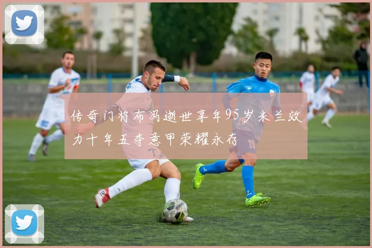 传奇门将布冯逝世享年95岁米兰效力十年五夺意甲荣耀永存