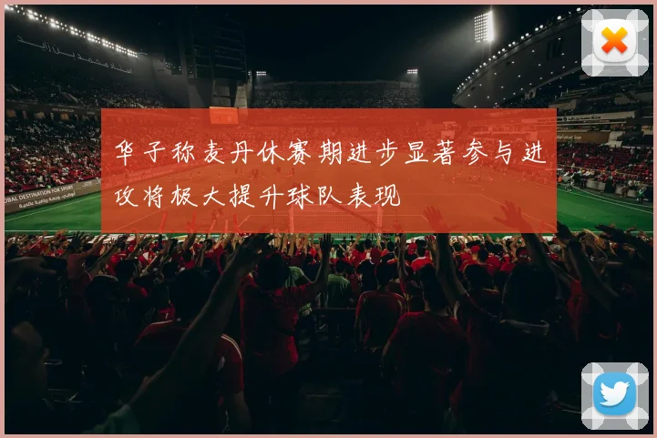 华子称麦丹休赛期进步显著参与进攻将极大提升球队表现