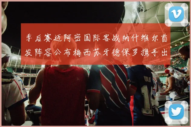 季后赛迈阿密国际客战纳什维尔首发阵容公布梅西苏牙德保罗携手出战