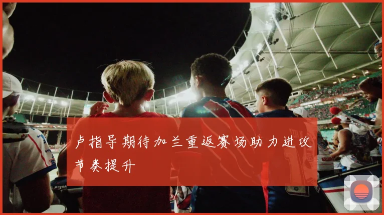 卢指导期待加兰重返赛场助力进攻节奏提升