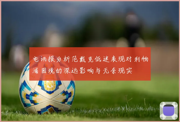 电讯报分析范戴克低迷表现对利物浦困境的深远影响与无奈现实