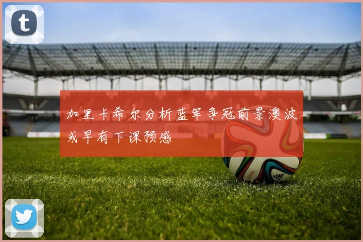 加里卡希尔分析蓝军争冠前景澳波或早有下课预感