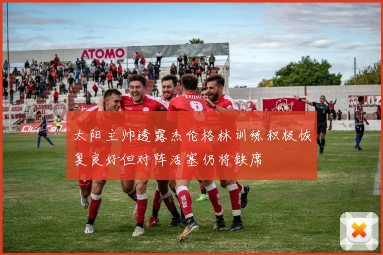 太阳主帅透露杰伦格林训练积极恢复良好但对阵活塞仍将缺席