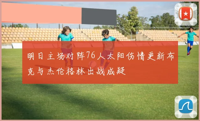明日主场对阵76人太阳伤情更新布克与杰伦格林出战成疑