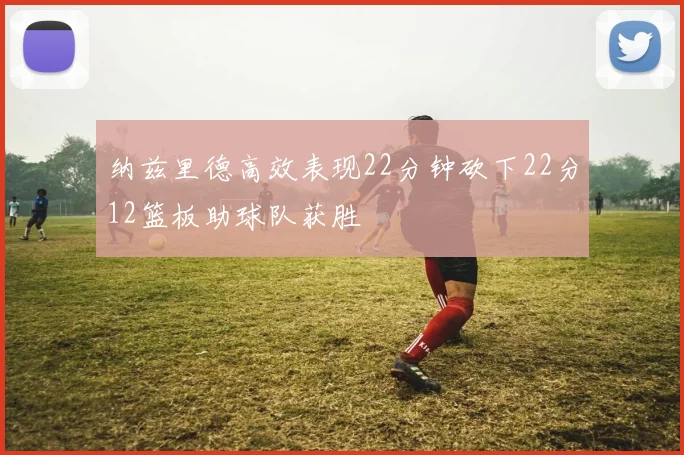 纳兹里德高效表现22分钟砍下22分12篮板助球队获胜