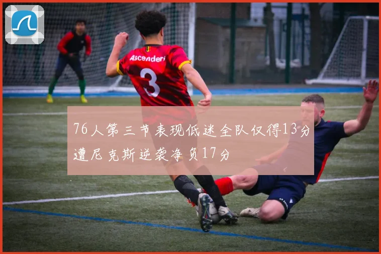 76人第三节表现低迷全队仅得13分遭尼克斯逆袭净负17分
