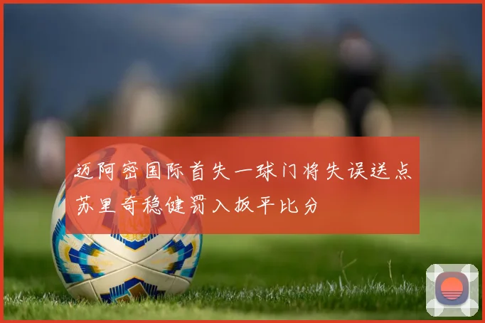 迈阿密国际首失一球门将失误送点苏里奇稳健罚入扳平比分