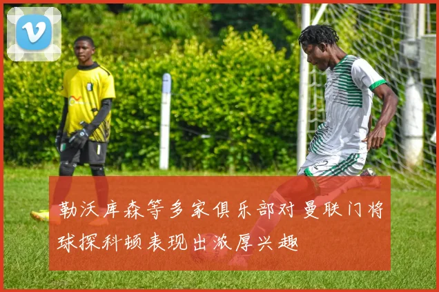 勒沃库森等多家俱乐部对曼联门将球探科顿表现出浓厚兴趣
