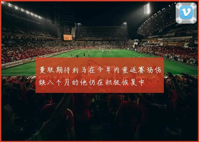 曼联期待利马在今年内重返赛场伤缺八个月的他仍在积极恢复中