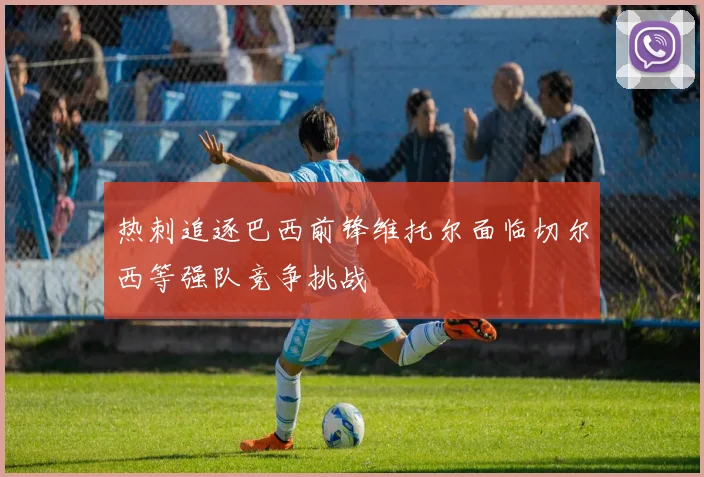 热刺追逐巴西前锋维托尔面临切尔西等强队竞争挑战