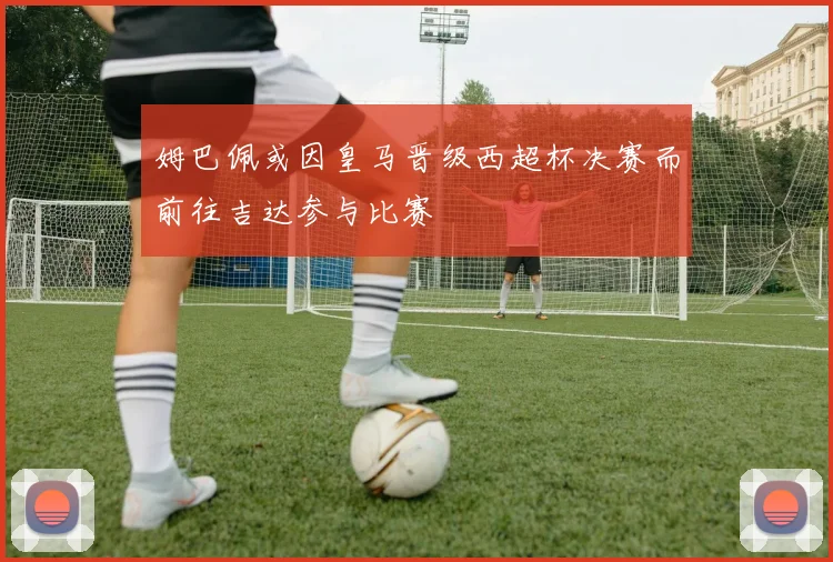 姆巴佩或因皇马晋级西超杯决赛而前往吉达参与比赛