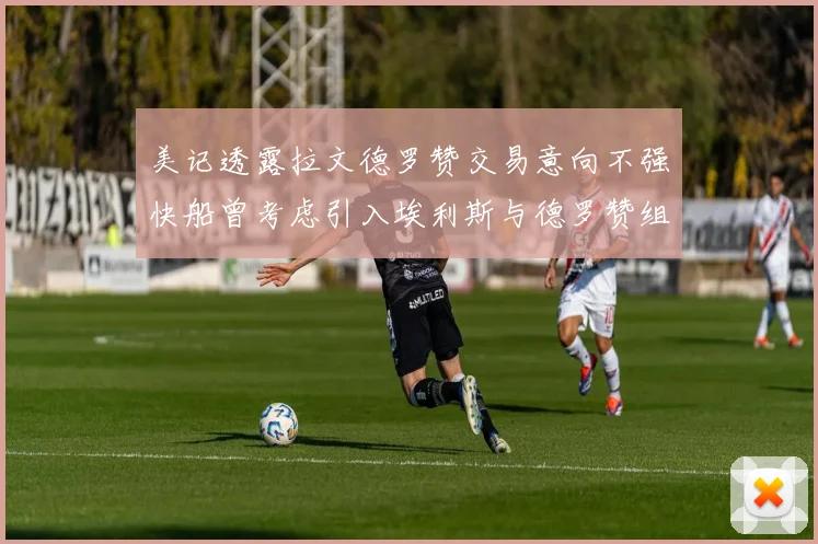 美记透露拉文德罗赞交易意向不强快船曾考虑引入埃利斯与德罗赞组合