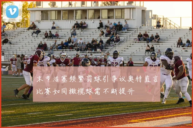 末节活塞频繁罚球引争议奥特直言比赛如同橄榄球需不断提升