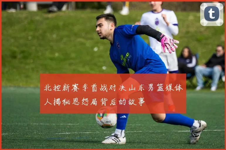 北控新赛季首战对决山东男篮媒体人揭秘恩怨局背后的故事