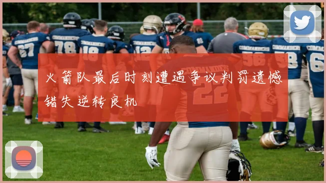 火箭队最后时刻遭遇争议判罚遗憾错失逆转良机