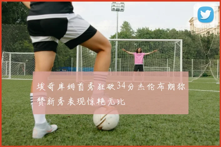 埃奇库姆首秀狂砍34分杰伦布朗称赞新秀表现惊艳无比